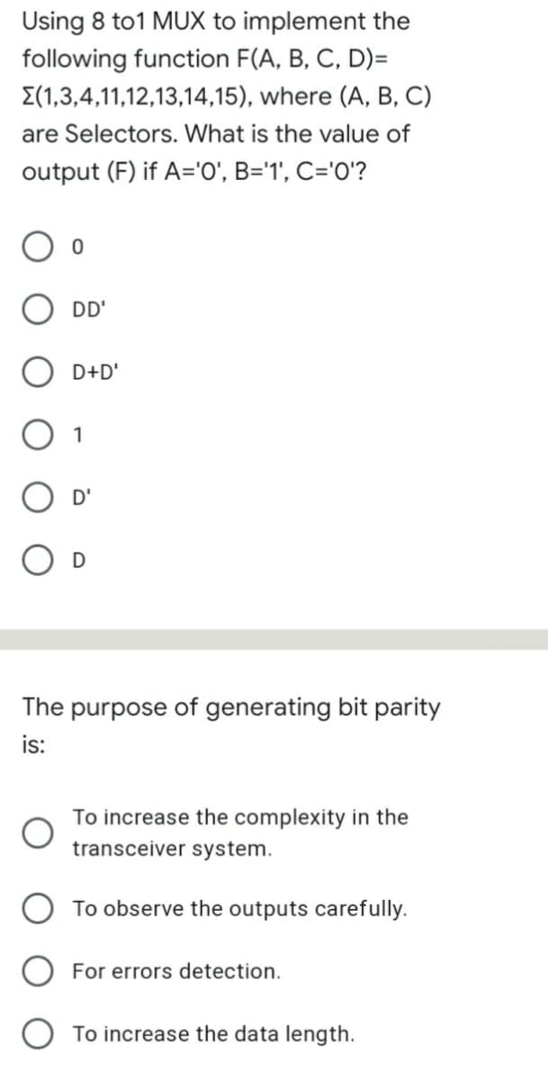 Using 8 to1 MUX to implement the
following function F(A, B, C, D)=
E(1,3,4,11,12,13,14,15), where (A, B, C)
are Selectors. What is the value of
output (F) if A='0', B='1', C='0'?
DD'
D+D'
1
The purpose of generating bit parity
is:
To increase the complexity in the
transceiver system.
O To observe the outputs carefully.
For errors detection.
To increase the data length.
