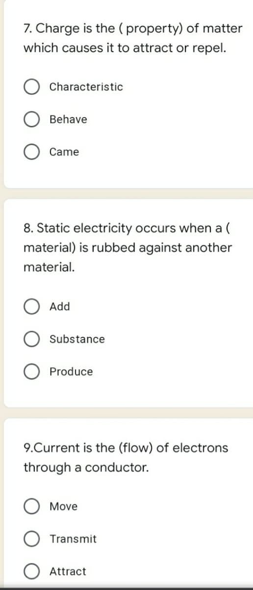 7. Charge is the ( property) of matter
which causes it to attract or repel.
Characteristic
Behave
Came
8. Static electricity occurs when a (
material) is rubbed against another
material.
Add
Substance
Produce
9.Current is the (flow) of electrons
through a conductor.
Move
Transmit
Attract
