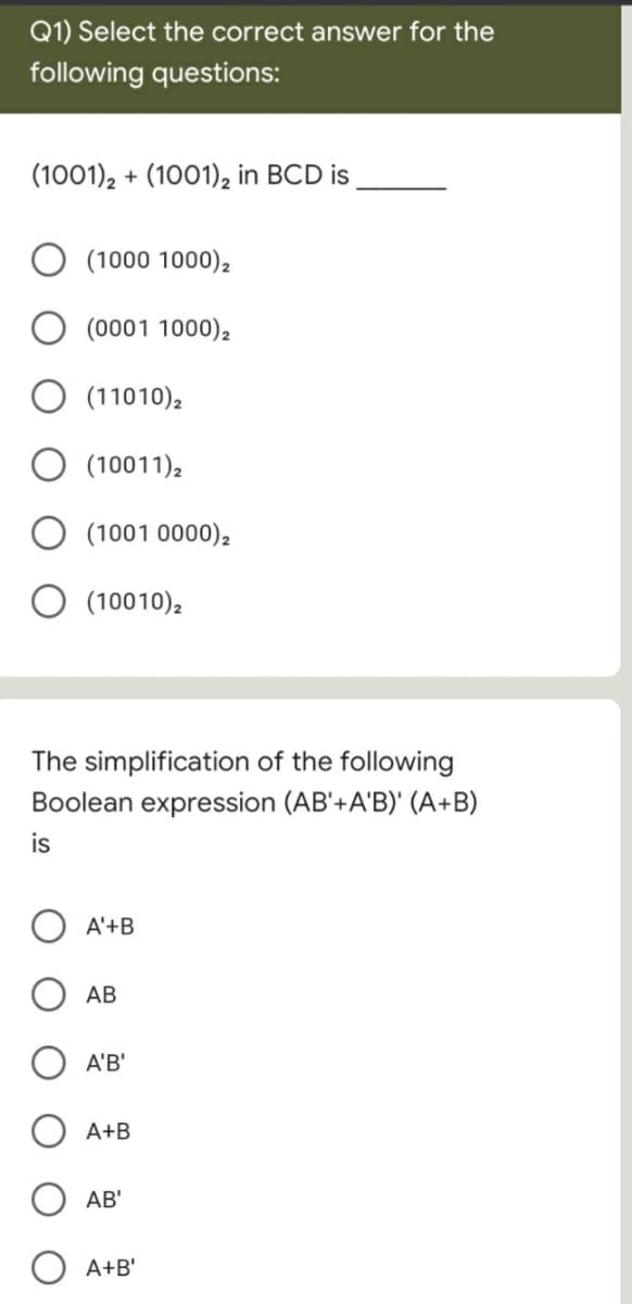 Q1) Select the correct answer for the
following questions:
(1001), + (1001)2 in BCD is
O (1000 1000)2
O (0001 1000),
O (11010),
O (10011)2
O (1001 0000),
O (10010),
The simplification of the following
Boolean expression (AB'+A'B)' (A+B)
is
A'+B
АВ
A'B'
A+B
AB'
O A+B'
