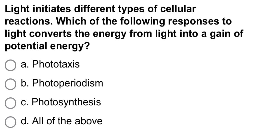 Light initiates different types of cellular
reactions. Which of the following responses to
light converts the energy from light into a gain of
potential energy?
a. Phototaxis
b. Photoperiodism
c. Photosynthesis
d. All of the above
