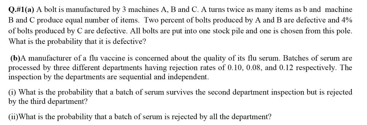 Q.#1(a) A bolt is manufactured by 3 machines A, B and C. A turns twice as many items as b and machine
B and C produce equal number of items. Two percent of bolts produced by A and B are defective and 4%
of bolts produced by C are defective. All bolts are put into one stock pile and one is chosen from this pole.
What is the probability that it is defective?
(b)A manufacturer of a flu vaccine is concerned about the quality of its flu serum. Batches of serum are
processed by three different departments having rejection rates of 0.10, 0.08, and 0.12 respectively. The
inspection by the departments are sequential and independent.
(i) What is the probability that a batch of serum survives the second department inspection but is rejected
by the third department?
(ii)What is the probability that a batch of serum is rejected by all the department?
