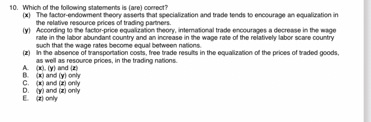 10. Which of the following statements is (are) correct?
(x) The factor-endowment theory asserts that specialization and trade tends to encourage an equalization in
the relative resource prices of trading partners.
(y)
According to the factor-price equalization theory, international trade encourages a decrease in the wage
rate in the labor abundant country and an increase in the wage rate of the relatively labor scare country
such that the wage rates become equal between nations.
(z)
In the absence of transportation costs, free trade results in the equalization of the prices of traded goods,
as well as resource prices, in the trading nations.
A. (x), (y) and (z)
B.
(x) and (y) only
C.
(x) and (z) only
D.
(y) and (z) only
E. (z) only