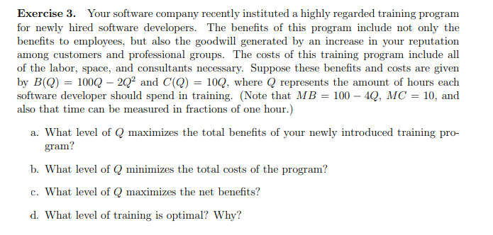 Exercise 3. Your software company recently instituted a highly regarded training program
for newly hired software developers. The benefits of this program include not only the
benefits to employees, but also the goodwill generated by an increase in your reputation
among customers and professional groups. The costs of this training program include all
of the labor, space, and consultants necessary. Suppose these benefits and costs are given
by B(Q) = 100Q2Q² and C(Q) = 100, where Q represents the amount of hours each
software developer should spend in training. (Note that MB = 100 – 4Q, MC = 10, and
also that time can be measured in fractions of one hour.)
a. What level of Q maximizes the total benefits of your newly introduced training pro-
gram?
b. What level of Q minimizes the total costs of the program?
c. What level of Q maximizes the net benefits?
d. What level of training is optimal? Why?