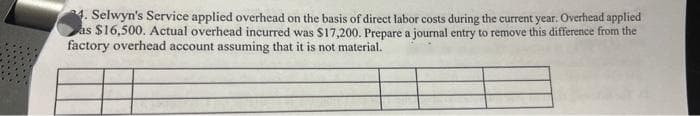 4. Selwyn's Service applied overhead on the basis of direct labor costs during the current year. Overhead applied
as $16,500. Actual overhead incurred was $17,200. Prepare a journal entry to remove this difference from the
factory overhead account assuming that it is not material.