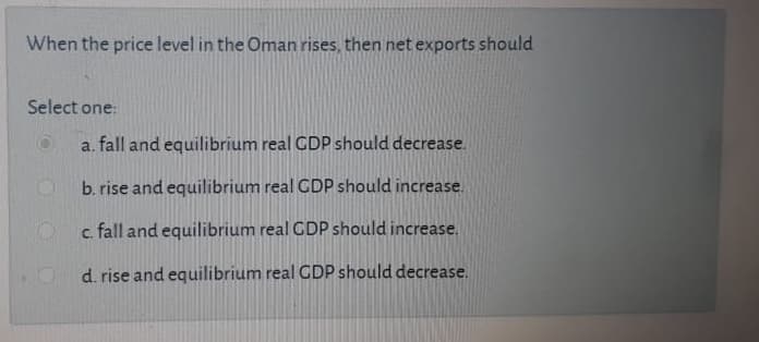 When the price level in the Oman rises, then net exports should
Select one:
a. fall and equilibrium real CDP should decrease.
b. rise and equilibrium real CDP should increase.
c. fall and equilibrium real CDP should increase.
d. rise and equilibrium real CDP should decrease.
