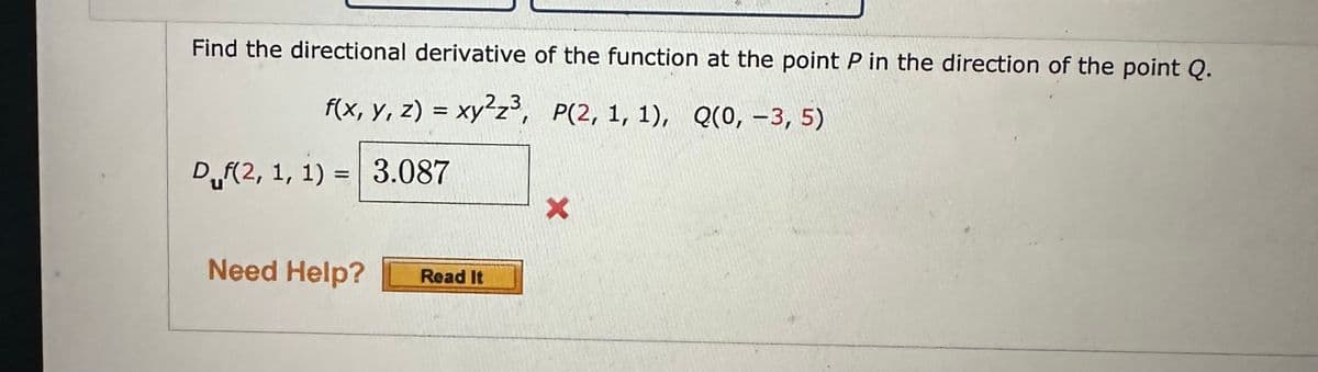 Find the directional derivative of the function at the point P in the direction of the point Q.
f(x, y, z) = xy²z³, P(2, 1, 1), Q(0, -3, 5)
Duf(2, 1, 1) = 3.087
Need Help?
Read It
X