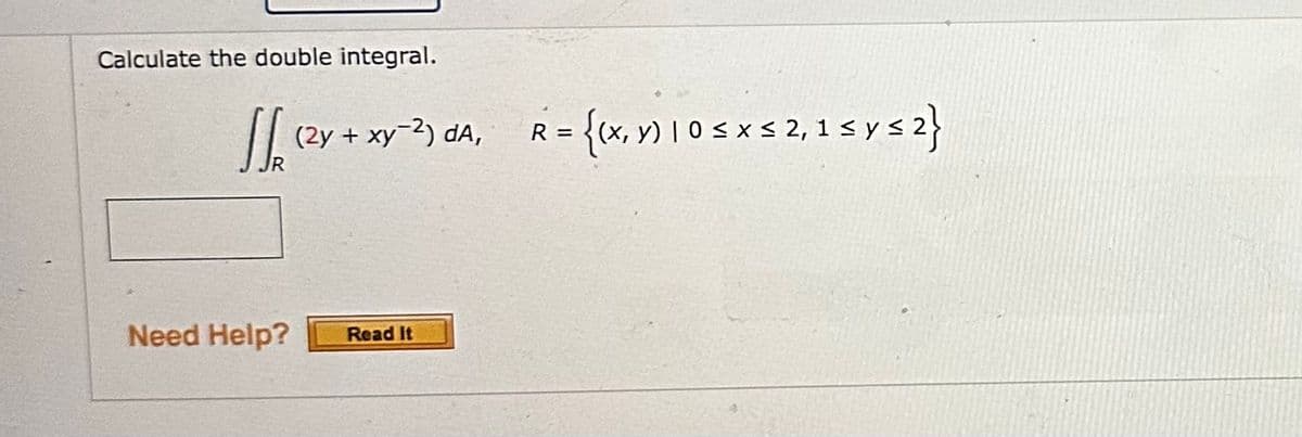 Calculate the double integral.
√√₁ (²y + xy
J
JR
(2y + xy-2) da,
Need Help? Read It
R
2 = {(x, y) 1 0 ≤ x ≤ 2, 1 ≤ y ≤ 2}