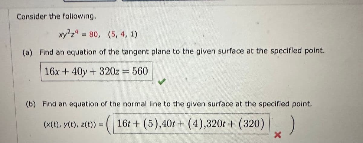 Consider the following.
xy2z4m 80, (5, 4, 1)
(a) Find an equation of the tangent plane to the given surface at the specified point.
16x + 40y + 320z = 560
(b) Find an equation of the normal line to the given surface at the specified point.
(x(t), y(t), z(t)) = ( 16t+ (5),40t+ (4),320t+ (320)
X