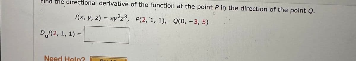 Find the directional derivative of the function at the point P in the direction of the point Q.
f(x, y, z) = xy²z³, P(2, 1, 1), Q(0, -3, 5)
D (2, 1, 1) =
Need Help?