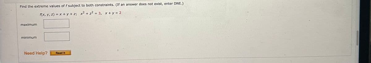 Find the extreme values of f subject to both constraints. (If an answer does not exist, enter DNE.)
f(x, y, z) = x+y+z; x² + z² = 3, x + y = 2
maximum
minimum
Need Help?
Read It