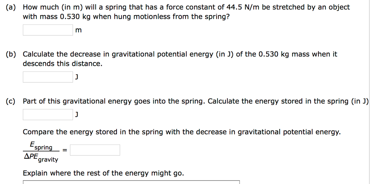 (a) How much (in m) will a spring that has a force constant of 44.5 N/m be stretched by an object
with mass 0.530 kg when hung motionless from the spring?
m
(b) Calculate the decrease in gravitational potential energy (in J) of the 0.530 kg mass when it
descends this distance.
J
(c) Part of this gravitational energy goes into the spring. Calculate the energy stored in the spring (in J)
J
=
Compare the energy stored in the spring with the decrease in gravitational potential energy.
Espring
APE gravity
Explain where the rest of the energy might go.