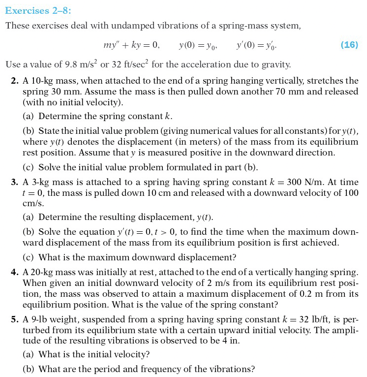 Exercises 2-8:
These exercises deal with undamped vibrations of a spring-mass system,
my" + ky = 0,
y(0) = yo-
y'(0) = yo.
(16)
Use a value of 9.8 m/s? or 32 ft/sec? for the acceleration due to gravity.
2. A 10-kg mass, when attached to the end of a spring hanging vertically, stretches the
spring 30 mm. Assume the mass is then pulled down another 70 mm and released
(with no initial velocity).
(a) Determine the spring constant k.
(b) State the initial value problem (giving numerical values for all constants) for y(t),
where y(t) denotes the displacement (in meters) of the mass from its equilibrium
rest position. Assume that y is measured positive in the downward direction.
(c) Solve the initial value problem formulated in part (b).
3. A 3-kg mass is attached to a spring having spring constant k = 300 N/m. At time
t = 0, the mass is pulled down 10 cm and released with a downward velocity of 100
cm/s.
(a) Determine the resulting displacement, y(t).
(b) Solve the equation y'(f) = 0, t > 0, to find the time when the maximum down-
ward displacement of the mass from its equilibrium position is first achieved.
(c) What is the maximum downward displacement?
4. A 20-kg mass was initially at rest, attached to the end of a vertically hanging spring.
When given an initial downward velocity of 2 m/s from its equilibrium rest posi-
tion, the mass was observed to attain a maximum displacement of 0.2 m from its
equilibrium position. What is the value of the spring constant?
5. A 9-lb weight, suspended from a spring having spring constant k = 32 lb/ft, is per-
turbed from its equilibrium state with a certain upward initial velocity. The ampli-
tude of the resulting vibrations is observed to be 4 in.
(a) What is the initial velocity?
(b) What are the period and frequency of the vibrations?
