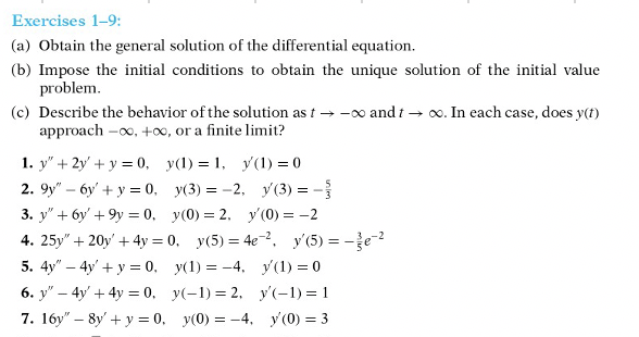 Exercises 1-9:
(a) Obtain the general solution of the differential equation.
(b) Impose the initial conditions to obtain the unique solution of the initial value
problem.
(c) Describe the behavior of the solution as t → -o and t → o. In each case, does y(t)
approach -o, +00, or a finite limit?
1. y" + 2y' + y = 0, y(1) = 1, y(1) = 0
2. 9y" – 6y' + y = 0, y(3) = -2, y (3) = -
3. y" + 6y' + 9y = 0, y(0) = 2. y' (0) = -2
4. 25y" + 20y' + 4y = 0, y(5) = 4e-2, y'(5) = -je-2
5. 4y" – 4y' + y = 0, y(1) = -4, y(1) = 0
6. y" – 4y' + 4y = 0, y(-1) = 2, y'(-1) = 1
7. 16y" – 8y' + y = 0, y(0) = -4, y'(0) = 3
