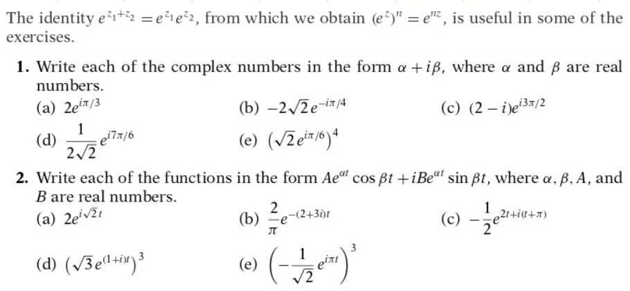 The identity ei+2 = e²1e²2, from which we obtain (e?)" = e, is useful in some of the
exercises.
1. Write each of the complex numbers in the form a +iB, where a and B are real
numbers.
(a) 2ein/3
(b) –2/2e-i/4
(c) (2 – i)e37/2
1
(d)
: e'7x/6
(e) (VZer/6)*
2/2
2. Write each of the functions in the form Ae" cos Bt +iBeat sin Bt, where a, ß, A, and
B are real numbers.
(a) 2eiv2t
2
-(2+3i)t
(b)
1
21+i(f+x)
(c)
(d) (/Že"+*)³
3
(e)
eint
