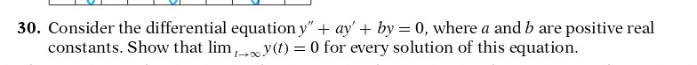 30. Consider the differential equation y" + ay' + by = 0, where a and b are positive real
constants. Show that lim, y(t) = 0 for every solution of this equation.
