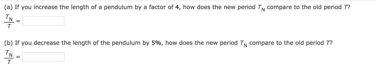 (a) If you increase the length of a pendulum by a factor of 4, how does the new period TN compare to the old period T?
TN
=
(b) If you decrease the length of the pendulum by 5%, how does the new period TN compare to the old period T?
IN