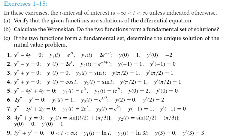 Exercises 1-15:
In these exercises, the t-interval of interest is -o <t < oo unless indicated otherwise.
(a) Verify that the given functions are solutions of the differential equation.
(b) Calculate the Wronskian. Do the two functions form a fundamental set of solutions?
(c) If the two functions form a fundamental set, determine the unique solution of the
initial value problem.
1. y" – 4y = 0; y1 (1) = e2".
2. y" – y = 0; y1(1) = 2e', y2(t) =e-+3;
3. y" + y = 0; y(t) = 0, y2(t) = sint; y(7/2) = 1, y (7/2) = 1
y2 (t) = 2e-2"; y(0) = 1, y'(0) = -2
y(-1) = 1, y(-1) = 0
4. y" + y = 0; y,(t) = cost, y2(t) = sint; y(7/2) = 1, y'(7/2) = 1
y, (t) = e", y2(t) = te: y(0) = 2, y(0) = 0
6. 2y" – y' = 0; y; (t) = 1, y2(t) = e'2; y(2) = 0, y'(2) = 2
7. y" – 3y + 2y = 0; y1(1) = 2e', y2(t) = e; y(-1) = 1, y'(-1) = 0
5. y" – 4y + 4y = 0;
8. 4y" + y = 0; y1(t) = sin[(t/2) + (7/3)], y2(t) = sin[(t/2) – (/3)];
y(0) = 0, y'(0) = 1
9. ty" + y' = 0, 0<t < o0; y; (f) = In t,
y2(t) = In 3t; y(3) = 0, y'(3) = 3
