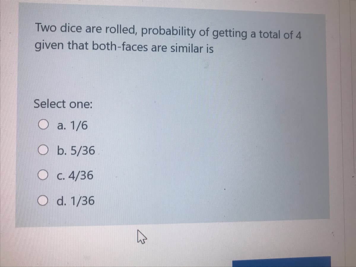 Two dice are rolled, probability of getting a total of 4
given that both-faces are similar is
Select one:
Oa. 1/6
O b. 5/36
O c. 4/36
O d. 1/36

