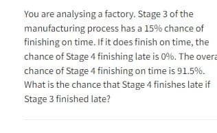 You are analysing a factory. Stage 3 of the
manufacturing process has a 15% chance of
finishing on time. If it does finish on time, the
chance of Stage 4 finishing late is 0%. The overa
chance of Stage 4 finishing on time is 91.5%.
What is the chance that Stage 4 finishes late if
Stage 3 finished late?