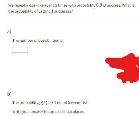 We repeat a coin-like event 5 times with probability 0.3 of success. What is
the probability of getting 1 successes?
a)
The number of possibilities is
b)
The probability p(5) for 1 out of 5 events is?
Write your answer to three decimal places.