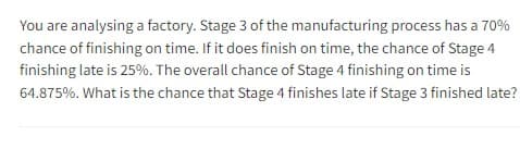 You are analysing a factory. Stage 3 of the manufacturing process has a 70%
chance of finishing on time. If it does finish on time, the chance of Stage 4
finishing late is 25%. The overall chance of Stage 4 finishing on time is
64.875%. What is the chance that Stage 4 finishes late if Stage 3 finished late?