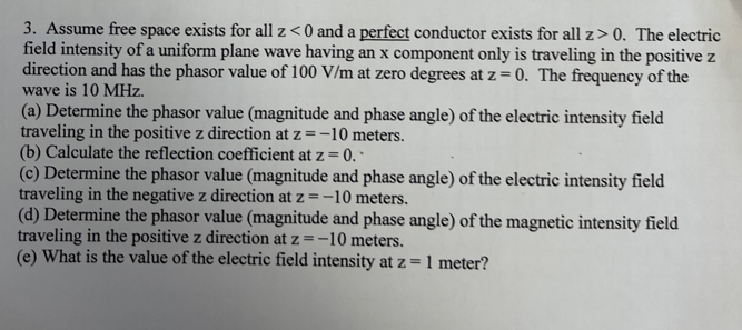 3. Assume free space exists for all z< 0 and a perfect conductor exists for all z> 0. The electric
field intensity of a uniform plane wave having an x component only is traveling in the positive z
direction and has the phasor value of 100 V/m at zero degrees at z = 0. The frequency of the
wave is 10 MHz.
(a) Determine the phasor value (magnitude and phase angle) of the electric intensity field
traveling in the positive z direction at z =-10 meters.
(b) Calculate the reflection coefficient at z = 0. *
(c) Determine the phasor value (magnitude and phase angle) of the electric intensity field
traveling in the negative z direction at z =-10 meters.
(d) Determine the phasor value (magnitude and phase angle) of the magnetic intensity field
traveling in the positive z direction at z =-10 meters.
(e) What is the value of the electric field intensity at z = 1 meter?
=D1
