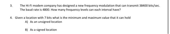The Hi-Fi modem company has designed a new frequency modulation that can transmit 38400 bits/sec.
The baud rate is 4800. How many frequency levels can each interval have?
3.
4. Given a location with 7 bits what is the minimum and maximum value that it can hold
A) As an unsigned location
B) As a signed location
