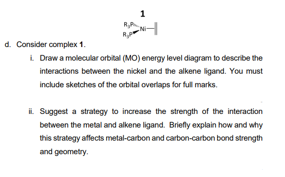 1
R3P.
(Ni
R3P
d. Consider complex 1.
i. Draw a molecular orbital (MO) energy level diagram to describe the
interactions between the nickel and the alkene ligand. You must
include sketches of the orbital overlaps for full marks.
ii. Suggest a strategy to increase the strength of the interaction
between the metal and alkene ligand. Briefly explain how and why
this strategy affects metal-carbon and carbon-carbon bond strength
and geometry.
