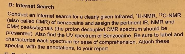 D: Internet Search
Conduct an internet search for a clearly given Infrared, 1H-NMR, 13C-NMR
(also called CMR) of benzocaine and assign the pertinent IR, NMR and
CMR peaks/signals (the proton decoupled CMR spectrum should be
presented). Also find the UV spectrum of Benzocaine. Be sure to label and
characterize each spectrum for ease of comprehension. Attach these
spectra, with the annotations, to your report.
