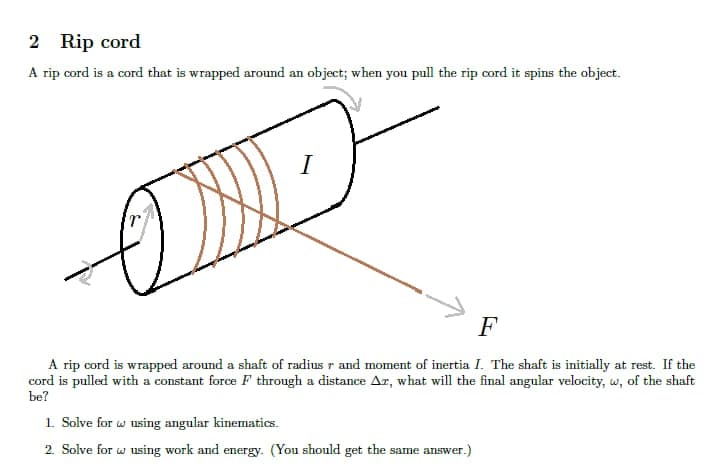 2 Rip cord
A rip cord is a cord that is wrapped around an object; when you pull the rip cord it spins the object.
F
A rip cord is wrapped around a shaft of radius r and moment of inertia I. The shaft is initially at rest. If the
cord is pulled with a constant force F through a distance Ar, what will the final angular velocity, w, of the shaft
be?
1. Solve for w using angular kinematics.
2. Solve for w using work and energy. (You should get the same answer.)
