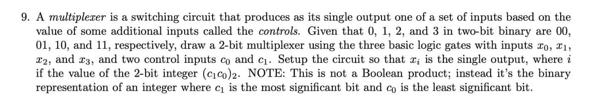 9. A multiplexer is a switching circuit that produces as its single output one of a set of inputs based on the
value of some additional inputs called the controls. Given that 0, 1, 2, and 3 in two-bit binary are 00,
01, 10, and 11, respectively, draw a 2-bit multiplexer using the three basic logic gates with inputs xo, x1,
x2, and x3, and two control inputs co and c1. Setup the circuit so that x; is the single output, where i
if the value of the 2-bit integer (cico)2. NOTE: This is not a Boolean product; instead it's the binary
representation of an integer where c1 is the most significant bit and co is the least significant bit.
