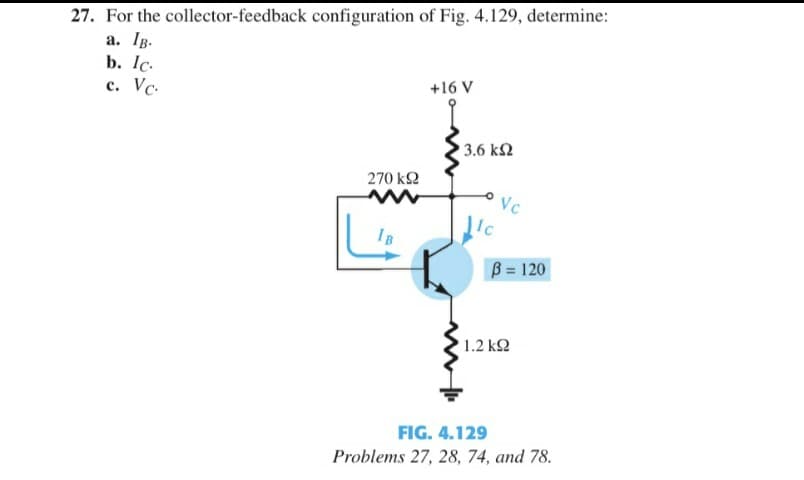 27. For the collector-feedback configuration of Fig. 4.129, determine:
a. Ig.
b. Ic.
c. Vc.
+16 V
3.6 k2
270 k2
Vc
Ic
IB
B = 120
1.2 k2
FIG. 4.129
Problems 27, 28, 74, and 78.
