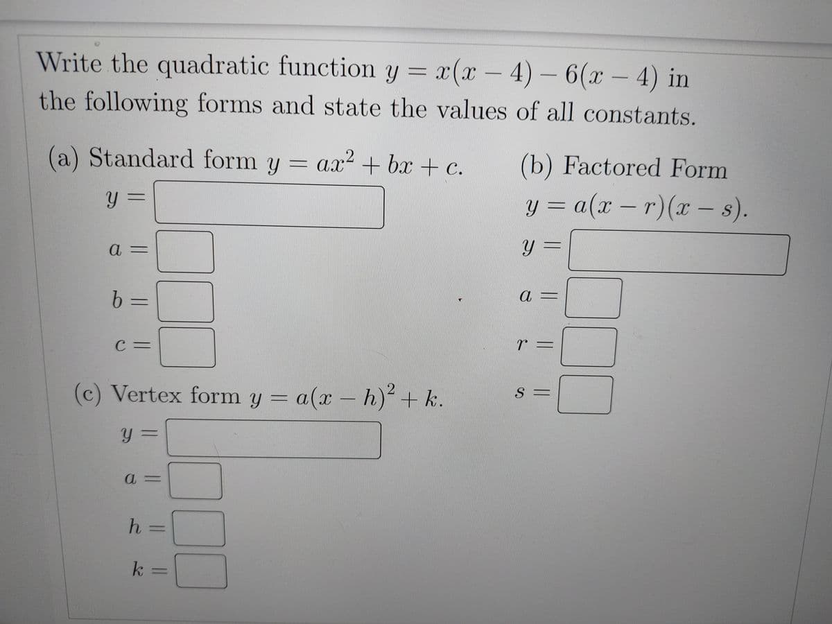 Write the quadratic function y =
x(x-4)-6(x-4) in
the following forms and state the values of all constants.
(a) Standard form y = ax² + bx + c.
y =
a =
|| ||
b =
C =
(c) Vertex form y = a(x - h)² + k.
Y =
a =
h =
k =
O
(b) Factored Form
y = a(x-r) (x - s).
y =
a
r =
S =