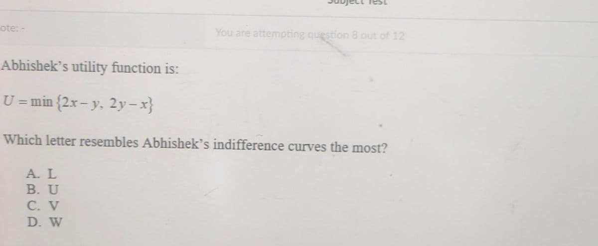 ote: -
You are attempting question 8 out of 12
Abhishek's utility function is:
U = min {2x– y. 2y-x}
Which letter resembles Abhishek’s indifference curves the most?
A. L
B. U
C. V
D. W
