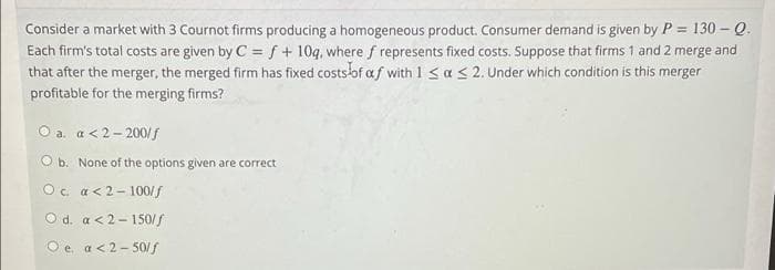 Consider a market with 3 Cournot firms producing a homogeneous product. Consumer demand is given by P = 130 - Q.
Each firm's total costs are given by C = f + 10g, where f represents fixed costs. Suppose that firms 1 and 2 merge and
that after the merger, the merged firm has fixed costsof af with 1 < a< 2. Under which condition is this merger
%3D
profitable for the merging firms?
O a. a< 2- 200/f
O b. None of the options given are correct
Oc a<2- 100/f
O d. a <2- 150/f
O e. a<2- 50/f
