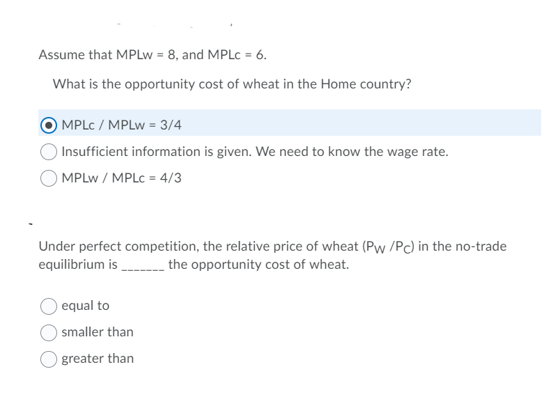 Assume that MPLw = 8, and MPLc = 6.
What is the opportunity cost of wheat in the Home country?
MPLC / MPLw = 3/4
Insufficient information is given. We need to know the wage rate.
MPLw / MPLc = 4/3
Under perfect competition, the relative price of wheat (Pw /Pc) in the no-trade
equilibrium is______________ the opportunity cost of wheat.
equal to
smaller than
greater than