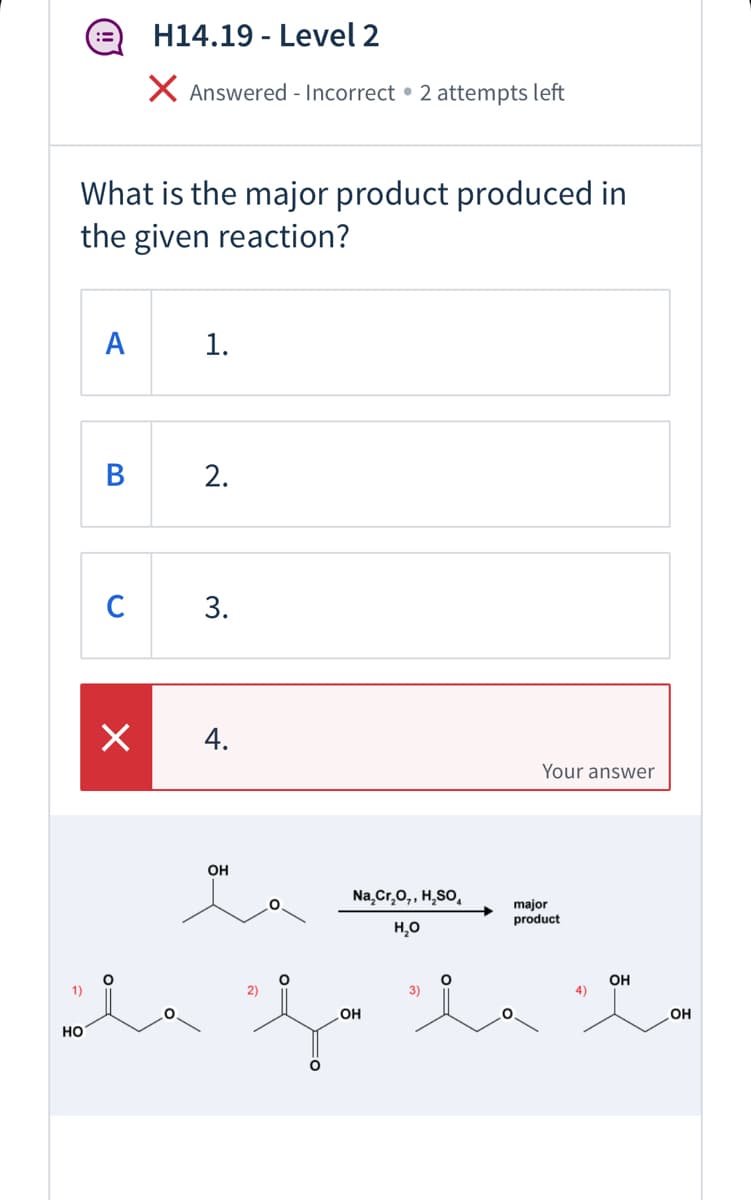 H14.19 - Level 2
X Answered - Incorrect • 2 attempts left
What is the major product produced in
the given reaction?
A
1.
C
3.
4.
Your answer
он
Na,Cr,0,, H,SO,
major
product
H,0
OH
1)
2)
3)
OH
OH
но
2.
