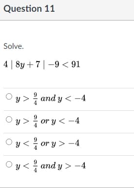 Question 11
Solve.
4 | 8y + 7|-9 < 91
O y > and y < -4
Oy > or y < -4
O y < or y > -4
'y < and y > -4
