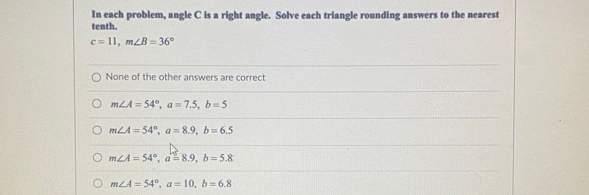 In each problem, angle C is a right angle. Solve each triangle rounding answers to the nearest
tenth.
c= 11, mLB = 36°
None of the other answers are correct
O mLA = 54°, a=7.5, b=5
O mLA = 54°, a= 8.9, b=6.5
%3D
O mLA = 54°, a= 8.9, b= 5.8
%3D
mLA = 54°, a= 10, b=6.8
%3D
