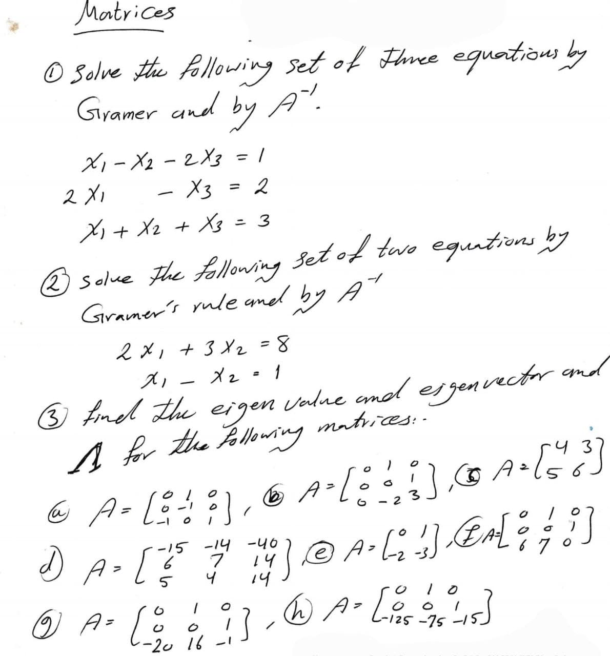 Matrices
Ⓒ Solve the following set of three equations by
Gramer and by A".
X1-X22X3 = 1
2X1
X3 = 2
X₁ + X₂ + X3 = 3
-
22 solve the following set of two equations by
Gramer's rule and by A
2x1 + 3 X₂ = 8
xi
x₂ = 1
(3) find the eigen value and eigenvector and
A for the following matrices ::
=
6-1
3
@ A- [8 ! :), & A- [!!!]
2
-1
O
-
Ⓒ) A = [ 29/0
-15 -14 -40
670
1) A. [ 5 7 14 ) @ A. [ ]] @[ ; ; ! ]
4
ވޯ
i]
0
16-1
=
A. [43]
6
075²4-15]
@ A = [ 0 =
-125-75-