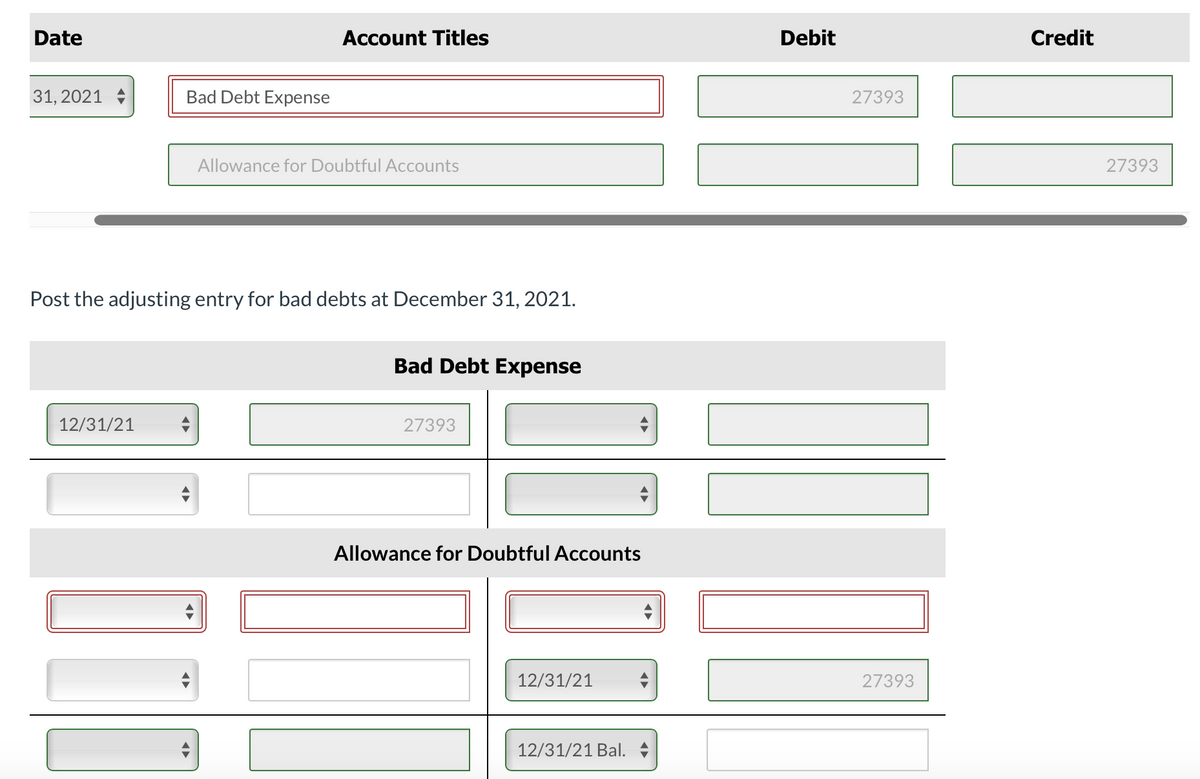 Date
Account Titles
Debit
Credit
31, 2021 +
Bad Debt Expense
27393
Allowance for Doubtful Accounts
27393
Post the adjusting entry for bad debts at December 31, 2021.
Bad Debt Expense
12/31/21
27393
Allowance for Doubtful Accounts
12/31/21
27393
12/31/21 Bal.
