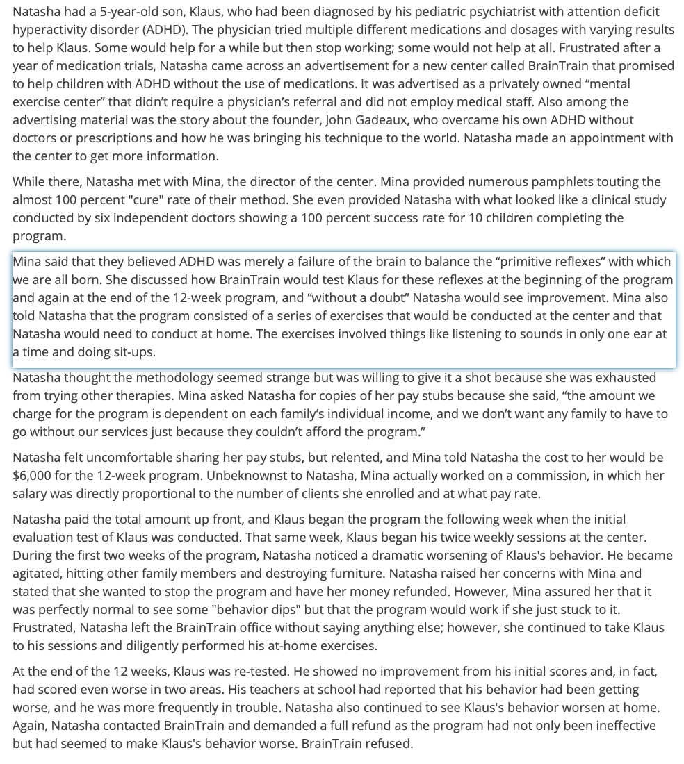 Natasha had a 5-year-old son, Klaus, who had been diagnosed by his pediatric psychiatrist with attention deficit
hyperactivity disorder (ADHD). The physician tried multiple different medications and dosages with varying results
to help Klaus. Some would help for a while but then stop working; some would not help at all. Frustrated after a
year of medication trials, Natasha came across an advertisement for a new center called BrainTrain that promised
to help children with ADHD without the use of medications. It was advertised as a privately owned "mental
exercise center" that didn't require a physician's referral and did not employ medical staff. Also among the
advertising material was the story about the founder, John Gadeaux, who overcame his own ADHD without
doctors or prescriptions and how he was bringing his technique to the world. Natasha made an appointment with
the center to get more information.
While there, Natasha met with Mina, the director of the center. Mina provided numerous pamphlets touting the
almost 100 percent "cure" rate of their method. She even provided Natasha with what looked like a clinical study
conducted by six independent doctors showing a 100 percent success rate for 10 children completing the
program.
Mina said that they believed ADHD was merely a failure of the brain to balance the "primitive reflexes" with which
we are all born. She discussed how BrainTrain would test Klaus for these reflexes at the beginning of the program
and again at the end of the 12-week program, and "without a doubt" Natasha would see improvement. Mina also
told Natasha that the program consisted of a series of exercises that would be conducted at the center and that
Natasha would need to conduct at home. The exercises involved things like listening to sounds in only one ear at
a time and doing sit-ups.
Natasha thought the methodology seemed strange but was willing to give it a shot because she was exhausted
from trying other therapies. Mina asked Natasha for copies of her pay stubs because she said, "the amount we
charge for the program is dependent on each family's individual income, and we don't want any family to have to
go without our services just because they couldn't afford the program."
Natasha felt uncomfortable sharing her pay stubs, but relented, and Mina told Natasha the cost to her would be
$6,000 for the 12-week program. Unbeknownst to Natasha, Mina actually worked on a commission, in which her
salary was directly proportional to the number of clients she enrolled and at what pay rate.
Natasha paid the total amount up front, and Klaus began the program the following week when the initial
evaluation test of Klaus was conducted. That same week, Klaus began his twice weekly sessions at the center.
During the first two weeks of the program, Natasha noticed a dramatic worsening of Klaus's behavior. He became
agitated, hitting other family members and destroying furniture. Natasha raised her concerns with Mina and
stated that she wanted to stop the program and have her money refunded. However, Mina assured her that it
was perfectly normal to see some "behavior dips" but that the program would work if she just stuck to it.
Frustrated, Natasha left the BrainTrain office without saying anything else; however, she continued to take Klaus
to his sessions and diligently performed his at-home exercises.
At the end of the 12 weeks, Klaus was re-tested. He showed no improvement from his initial scores and, in fact,
had scored even worse in two areas. His teachers at school had reported that his behavior had been getting
worse, and he was more frequently in trouble. Natasha also continued to see Klaus's behavior worsen at home.
Again, Natasha contacted BrainTrain and demanded a full refund as the program had not only been ineffective
but had seemed to make Klaus's behavior worse. BrainTrain refused.

