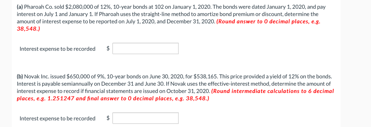 (a) Pharoah Co. sold $2,080,000 of 12%, 10-year bonds at 102 on January 1, 2020. The bonds were dated January 1, 2020, and pay
interest on July 1 and January 1. If Pharoah uses the straight-line method to amortize bond premium or discount, determine the
amount of interest expense to be reported on July 1, 2020, and December 31, 2020. (Round answer to 0 decimal places, e.g.
38,548.)
Interest expense to be recorded $
(b) Novak Inc. issued $650,000 of 9%, 10-year bonds on June 30, 2020, for $538,165. This price provided a yield of 12% on the bonds.
Interest is payable semiannually on December 31 and June 30. If Novak uses the effective-interest method, determine the amount of
interest expense to record if financial statements are issued on October 31, 2020. (Round intermediate calculations to 6 decimal
places, e.g. 1.251247 and final answer to 0 decimal places, e.g. 38,548.)
Interest expense to be recorded $