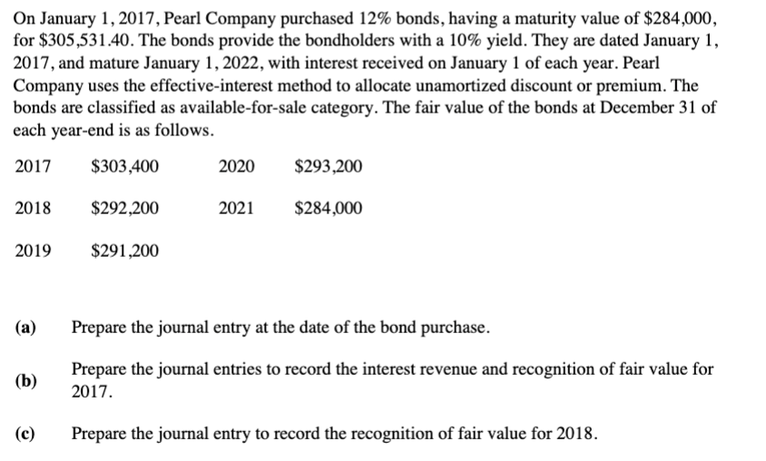 On January 1, 2017, Pearl Company purchased 12% bonds, having a maturity value of $284,000,
for $305,531.40. The bonds provide the bondholders with a 10% yield. They are dated January 1,
2017, and mature January 1, 2022, with interest received on January 1 of each year. Pearl
Company uses the effective-interest method to allocate unamortized discount or premium. The
bonds are classified as available-for-sale category. The fair value of the bonds at December 31 of
each year-end is as follows.
2017
$303,400
$292,200
2018
2019
(a)
(b)
(c)
$291,200
2020
2021
$293,200
$284,000
Prepare the journal entry at the date of the bond purchase.
Prepare the journal entries to record the interest revenue and recognition of fair value for
2017.
Prepare the journal entry to record the recognition of fair value for 2018.
