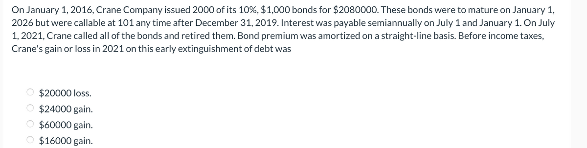 On January 1, 2016, Crane Company issued 2000 of its 10%, $1,000 bonds for $2080000. These bonds were to mature on January 1,
2026 but were callable at 101 any time after December 31, 2019. Interest was payable semiannually on July 1 and January 1. On July
1, 2021, Crane called all of the bonds and retired them. Bond premium was amortized on a straight-line basis. Before income taxes,
Crane's gain or loss in 2021 on this early extinguishment of debt was
OOO O
$20000 loss.
$24000 gain.
$60000 gain.
$16000 gain.