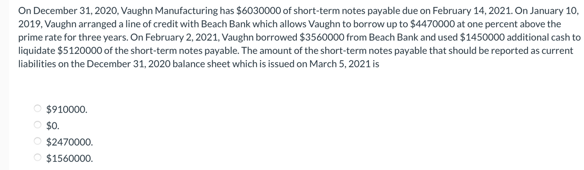 On December 31, 2020, Vaughn Manufacturing has $6030000 of short-term notes payable due on February 14, 2021. On January 10,
2019, Vaughn arranged a line of credit with Beach Bank which allows Vaughn to borrow up to $4470000 at one percent above the
prime rate for three years. On February 2, 2021, Vaughn borrowed $3560000 from Beach Bank and used $1450000 additional cash to
liquidate $5120000 of the short-term notes payable. The amount of the short-term notes payable that should be reported as current
liabilities on the December 31, 2020 balance sheet which is issued on March 5, 2021 is
$910000.
$0.
$2470000.
$1560000.