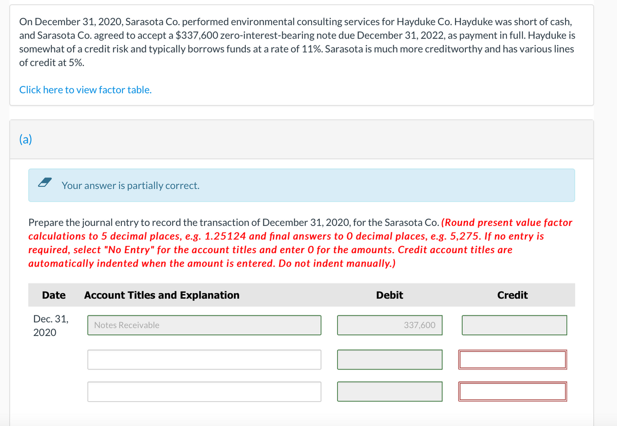 On December 31, 2020, Sarasota Co. performed environmental consulting services for Hayduke Co. Hayduke was short of cash,
and Sarasota Co. agreed to accept a $337,600 zero-interest-bearing note due December 31, 2022, as payment in full. Hayduke is
somewhat of a credit risk and typically borrows funds at a rate of 11%. Sarasota is much more creditworthy and has various lines
of credit at 5%.
Click here to view factor table.
(a)
Your answer is partially correct.
Prepare the journal entry to record the transaction of December 31, 2020, for the Sarasota Co. (Round present value factor
calculations to 5 decimal places, e.g. 1.25124 and final answers to 0 decimal places, e.g. 5,275. If no entry is
required, select "No Entry" for the account titles and enter O for the amounts. Credit account titles are
automatically indented when the amount is entered. Do not indent manually.)
Date
Dec. 31,
2020
Account Titles and Explanation
Notes Receivable
Debit
337,600
Credit
107
IN