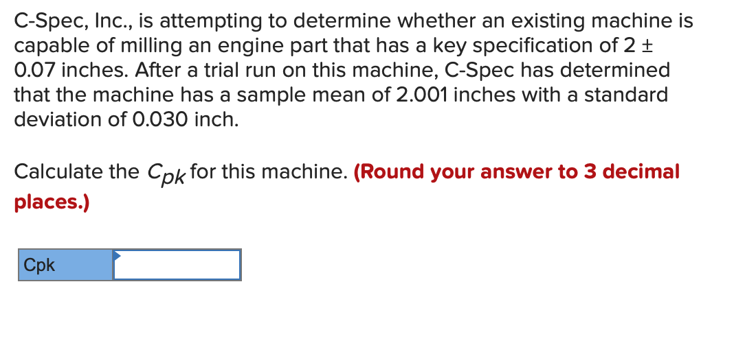 C-Spec, Inc., is attempting to determine whether an existing machine is
capable of milling an engine part that has a key specification of 2 +
0.07 inches. After a trial run on this machine, C-Spec has determined
that the machine has a sample mean of 2.001 inches with a standard
deviation of 0.030 inch.
Calculate the Cpk for this machine. (Round your answer to 3 decimal
places.)
Cpk