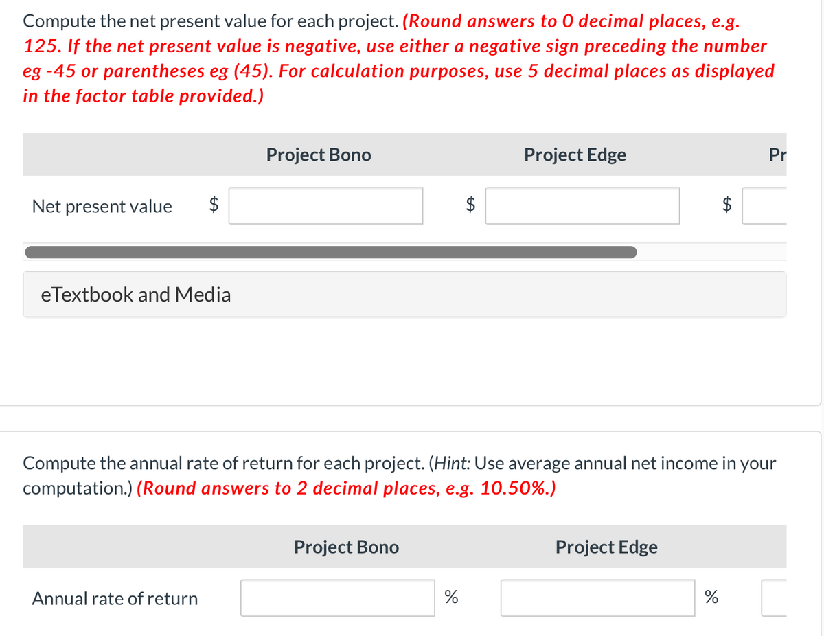 Compute the net present value for each project. (Round answers to 0 decimal places, e.g.
125. If the net present value is negative, use either a negative sign preceding the number
eg -45 or parentheses eg (45). For calculation purposes, use 5 decimal places as displayed
in the factor table provided.)
Project Bono
Project Edge
Pr
Net present value
eTextbook and Media
Compute the annual rate of return for each project. (Hint: Use average annual net income
computation.) (Round answers to 2 decimal places, e.g. 10.50%.)
your
Project Bono
Project Edge
Annual rate of return
%
%
%24
%24
%24
