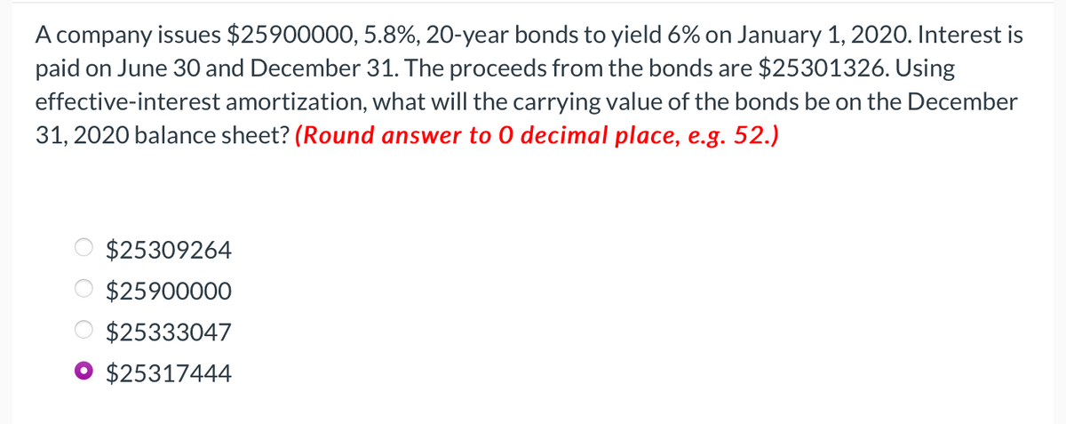 A company issues $25900000, 5.8%, 20-year bonds to yield 6% on January 1, 2020. Interest is
paid on June 30 and December 31. The proceeds from the bonds are $25301326. Using
effective-interest amortization, what will the carrying value of the bonds be on the December
31, 2020 balance sheet? (Round answer to 0 decimal place, e.g. 52.)
$25309264
$25900000
$25333047
$25317444